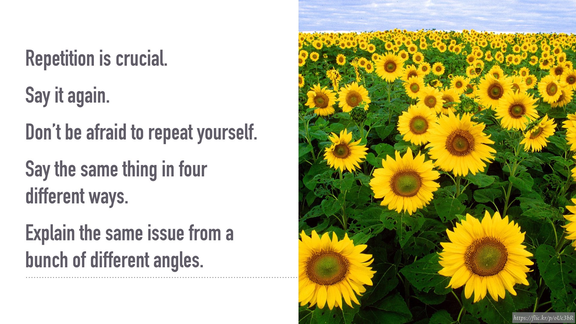 Repetition is crucial. Say it again. Don’t be afraid to repeat yourself. Say the same thing in four different ways. Explain the same issue from a bunch of different angles.